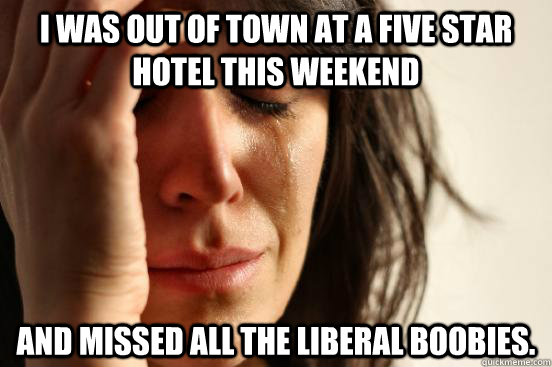 I was out of town at a five star hotel this weekend And missed all the liberal boobies.   First World Problems