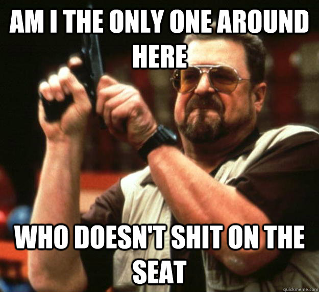 am I the only one around here Who doesn't shit on the seat  Angry Walter