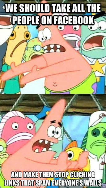 We should take all the people on facebook and make them stop clicking links that spam everyone's walls  Push it somewhere else Patrick
