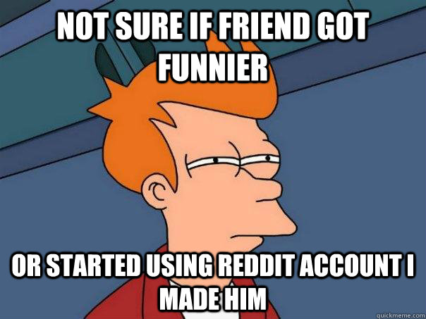 Not sure if friend got funnier or started using reddit account I made him  Futurama Fry
