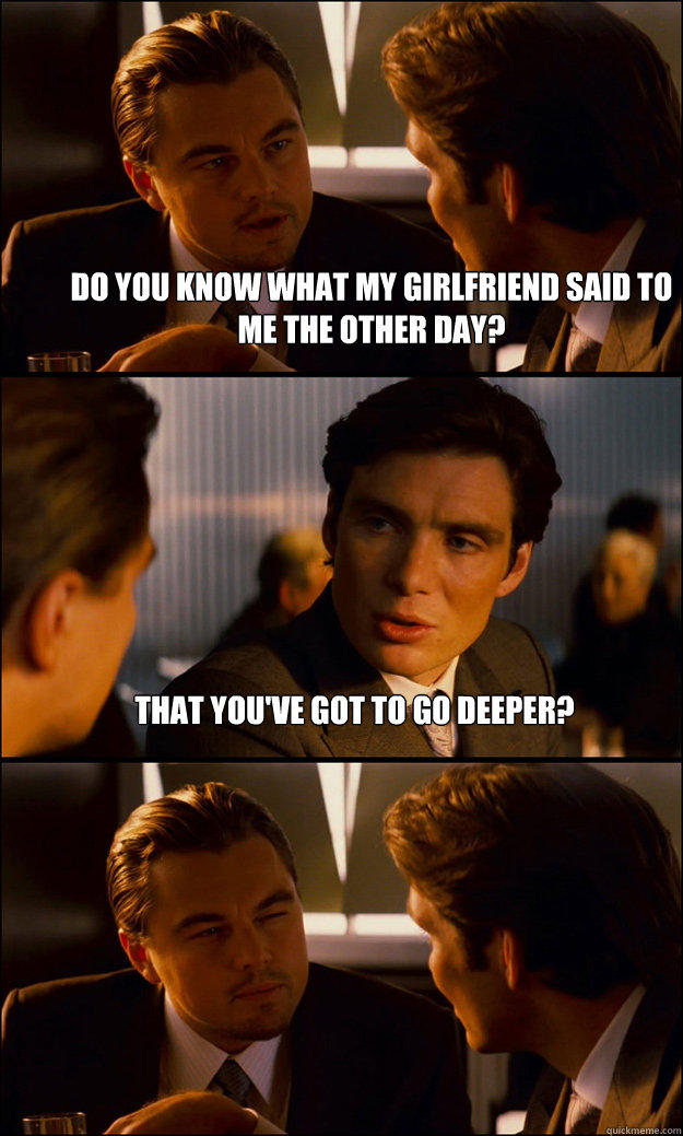 do you know what my girlfriend said to me the other day? that you've got to go deeper?   Inception