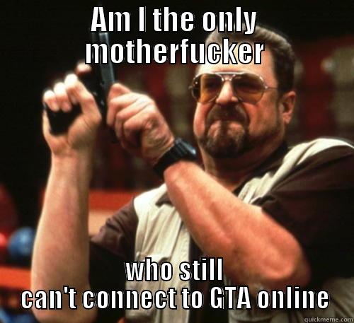 AM I THE ONLY MOTHERFUCKER WHO STILL CAN'T CONNECT TO GTA ONLINE Am I The Only One Around Here