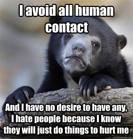 I avoid all human contact And I have no desire to have any, I hate people because I know they will just do things to hurt me  Confession Bear