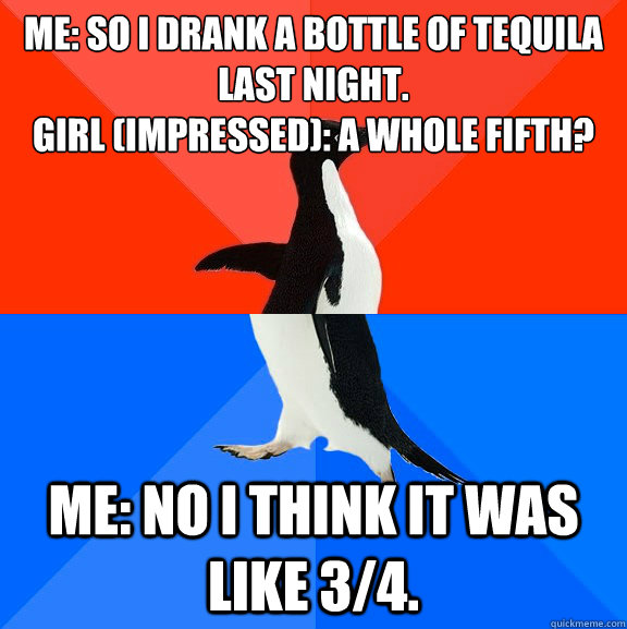 ME: So i drank a bottle of tequila last night.
Girl (impressed): a whole fifth? Me: No I think it was like 3/4.  Socially Awesome Awkward Penguin
