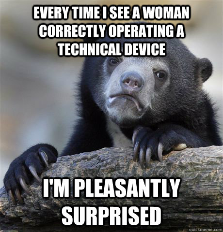 Every time I see a woman correctly operating a technical device I'm pleasantly surprised - Every time I see a woman correctly operating a technical device I'm pleasantly surprised  confessionbear