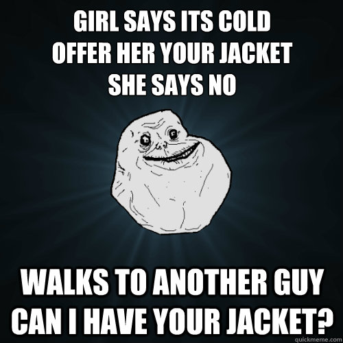Girl says its cold
Offer her your jacket
she says no walks to another guy can I have your jacket?  Forever Alone