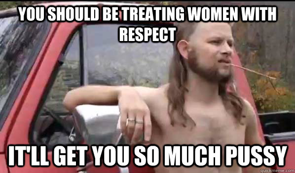 You should be treating women with respect It'll get you so much pussy  Almost Politically Correct Redneck