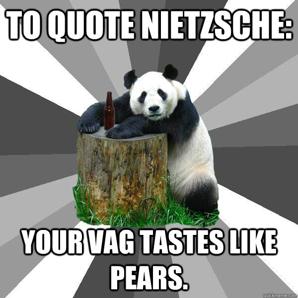 To quote nietzsche: Your vag tastes like pears.  Pickup-Line Panda