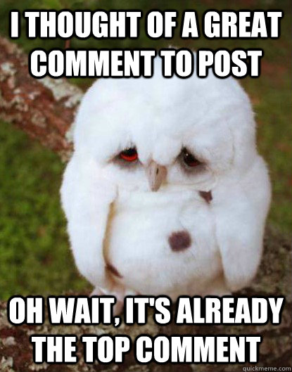 I thought of a great comment to post oh wait, it's already the top comment  Depressed Owl