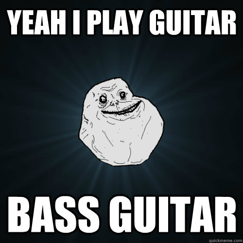 yeah i play guitar bass guitar  Forever Alone