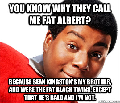 You Know Why They call me Fat Albert? Because Sean Kingston's My Brother, and were The Fat Black Twins, except that he's bald and i'm not. - You Know Why They call me Fat Albert? Because Sean Kingston's My Brother, and were The Fat Black Twins, except that he's bald and i'm not.  Fat Black Twins