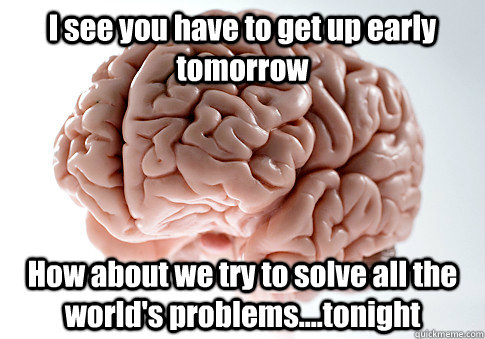 I see you have to get up early tomorrow How about we try to solve all the world's problems....tonight  Scumbag Brain