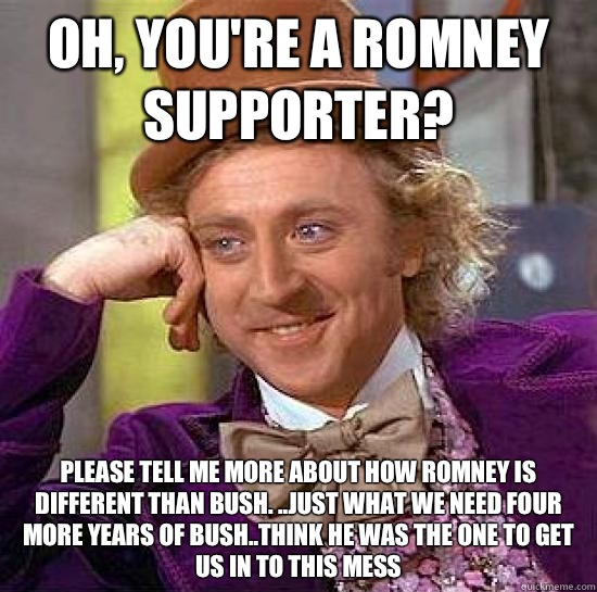 Oh, you're a Romney supporter? Please tell me more about how Romney is different than Bush. ..Just what we need four more years of bush..think he was the one to get us in to this mess - Oh, you're a Romney supporter? Please tell me more about how Romney is different than Bush. ..Just what we need four more years of bush..think he was the one to get us in to this mess  Romney sucks