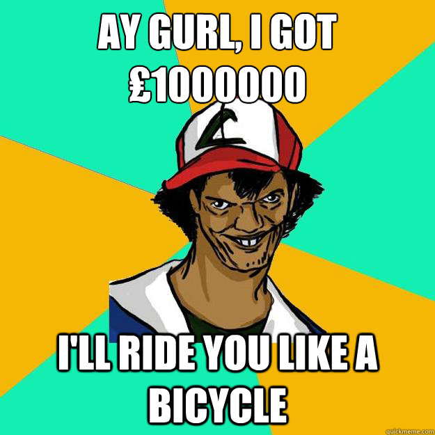 Ay gurl, I got ₤1000000 i'll ride you like a bicycle  Ash Pedreiro