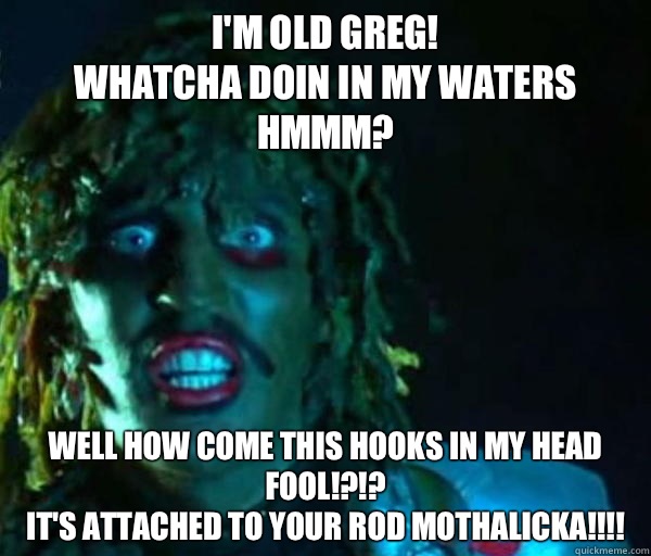 I'm old greg!
Whatcha doin in my waters hmmm? Well how come this hooks in my head fool!?!? 
It's attached to your rod mothalicka!!!!  Good guy old greg
