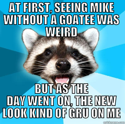 AT FIRST, SEEING MIKE WITHOUT A GOATEE WAS WEIRD BUT AS THE DAY WENT ON, THE NEW LOOK KIND OF GRU ON ME Lame Pun Coon