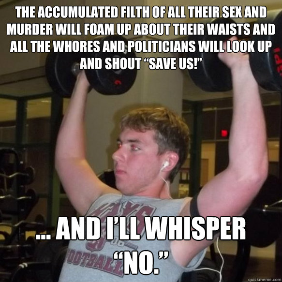 The accumulated filth of all their sex and murder will foam up about their waists and all the whores and politicians will look up and shout “Save us!” … and I’ll whisper “no.” 
 - The accumulated filth of all their sex and murder will foam up about their waists and all the whores and politicians will look up and shout “Save us!” … and I’ll whisper “no.” 
  Exercise Guru