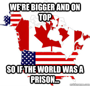 We're bigger and on top So if the world was a prison...  north america
