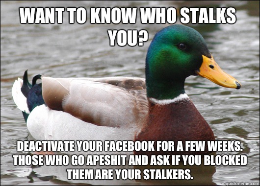 Want to know who stalks you? Deactivate your facebook for a few weeks. Those who go apeshit and ask if you blocked them are your stalkers.  Actual Advice Mallard