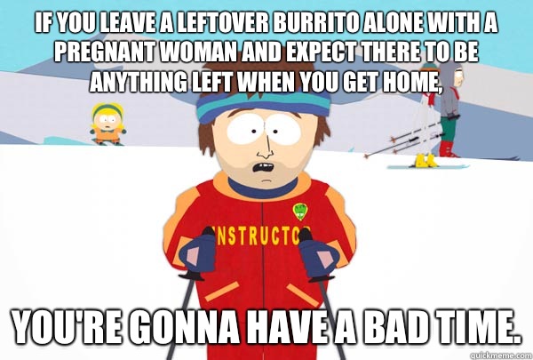 If you leave a leftover burrito alone with a pregnant woman and expect there to be anything left when you get home, You're gonna have a bad time.  Super Cool Ski Instructor
