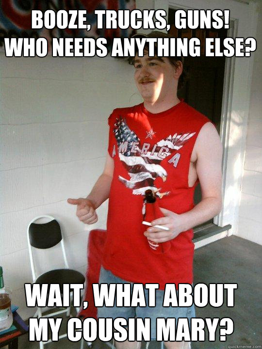 Booze, trucks, guns!
Who needs anything else? Wait, what about my cousin Mary?  Redneck Randal