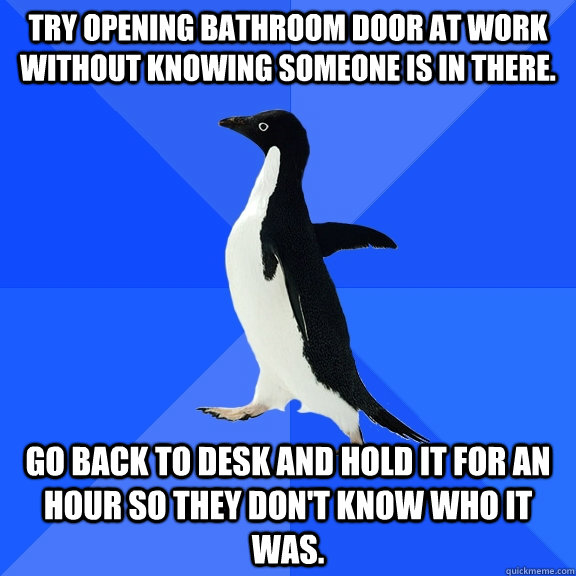 Try opening bathroom door at work without knowing someone is in there. Go back to desk and hold it for an hour so they don't know who it was.  Socially Awkward Penguin