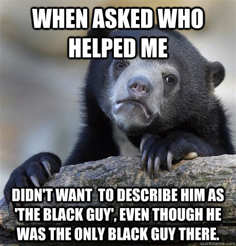 When asked who helped me didn't want  to describe him as 'the black guy', even though he was the only black guy there.  Confession Bear