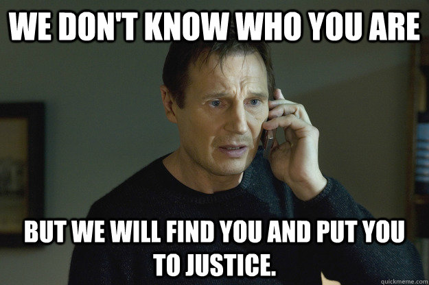We don't know who you are  But we will find you and put you to justice.  Taken Liam Neeson