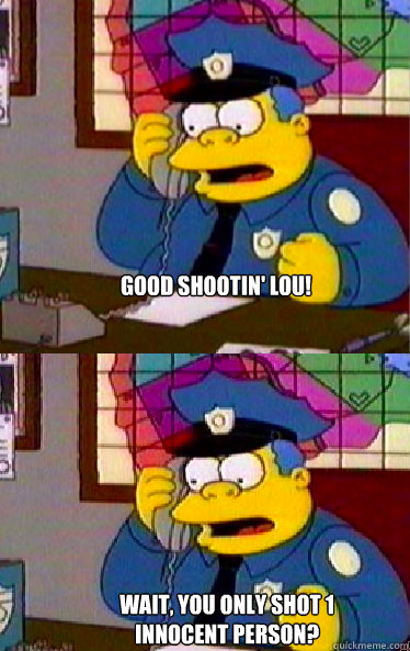 Good shootin' Lou!   Wait, you only shot 1 innocent person?  Chief Wiggum