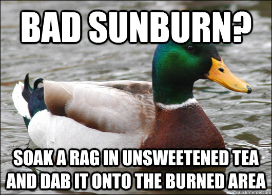 Bad sunburn?  soak a rag in unsweetened tea and dab it onto the burned area  Actual Advice Mallard