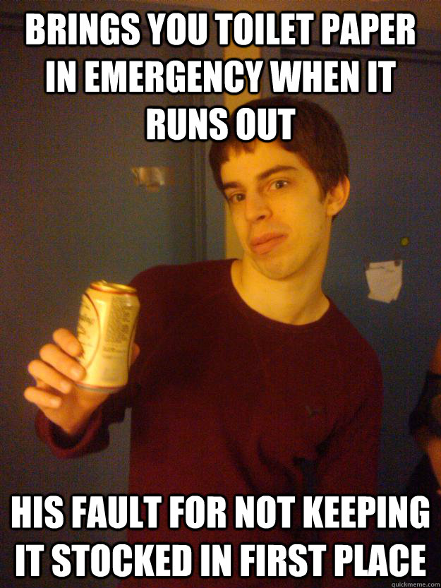 Brings you toilet paper in emergency when it runs out his fault for not keeping it stocked in first place  