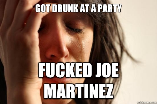 Got drunk at a party  Fucked Joe martinez  First World Problems