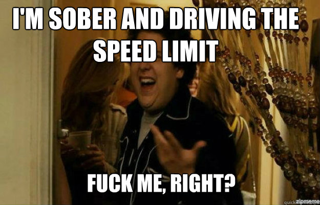 I'm sober and driving the speed limit FUCK ME, RIGHT?  fuck me right