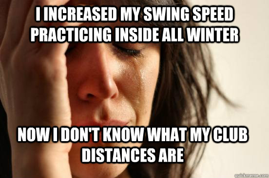 I increased my swing speed practicing inside all winter now i don't know what my club distances are  First World Problems