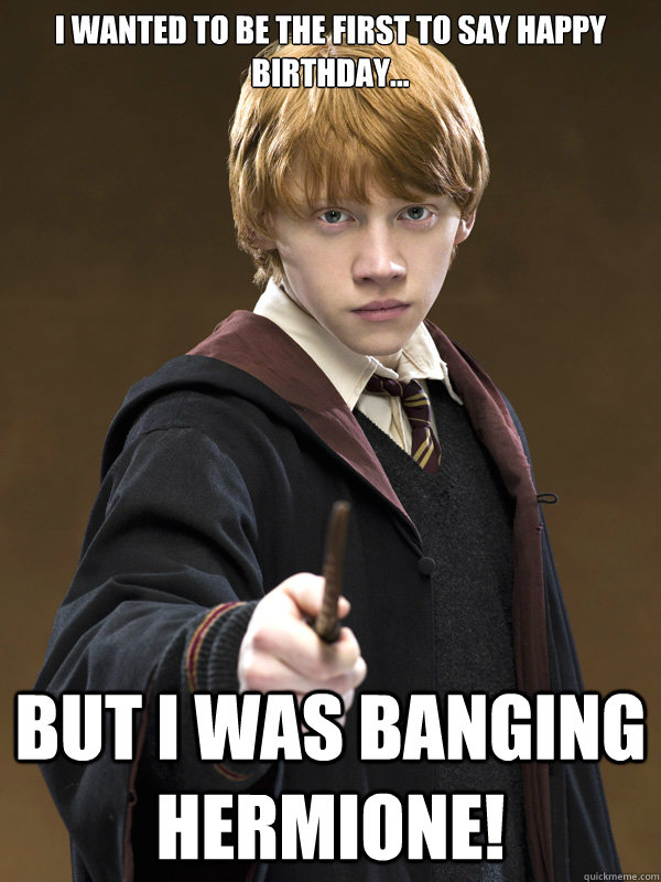 i wanted to be the first to say happy birthday... but i was banging hermione!  Ron Weasley
