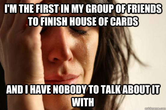 I'm the first in my group of friends to finish house of cards And i have nobody to talk about it with  First World Problems