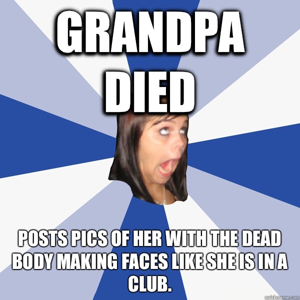 Grandpa died Posts pics of her with the dead body making faces like she is in a club.  Annoying Facebook Girl