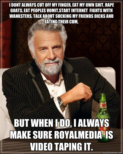i dont always cut off my finger, eat my own shit, rape goats, eat peoples vomit,start internet  fights with wanksters, talk about sucking my friends dicks and eating their cum,  but when i do, i always make sure ROYALMEDIA  is video taping it.  The Most Interesting Man In The World