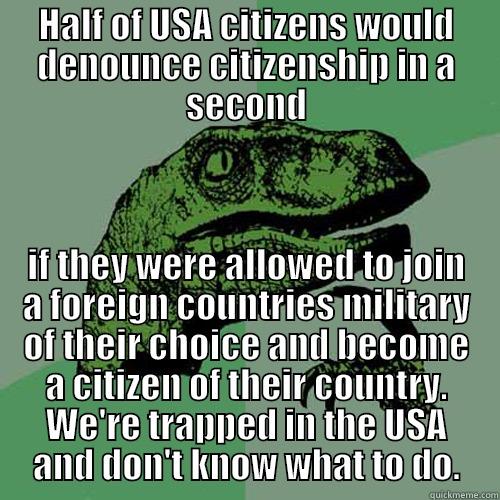 HALF OF USA CITIZENS WOULD DENOUNCE CITIZENSHIP IN A SECOND IF THEY WERE ALLOWED TO JOIN A FOREIGN COUNTRIES MILITARY OF THEIR CHOICE AND BECOME A CITIZEN OF THEIR COUNTRY. WE'RE TRAPPED IN THE USA AND DON'T KNOW WHAT TO DO. Philosoraptor