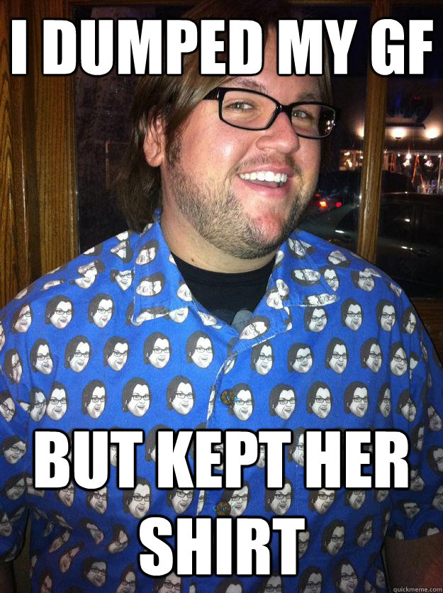 i dumped my gf but kept her shirt  Happy Forever Alone