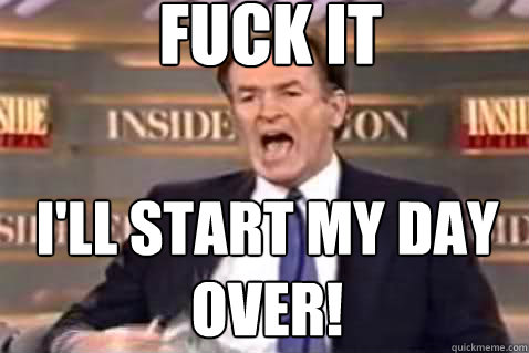 fuck it I'll start my day over!  Fuck It Bill OReilly