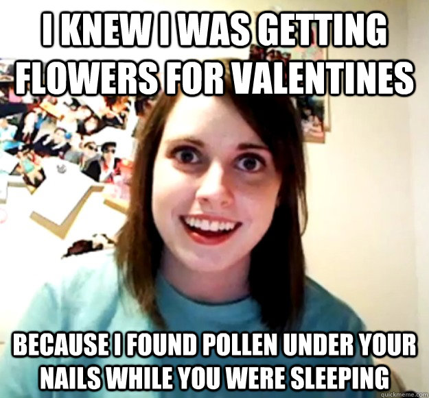 I knew I was getting flowers for valentines because I found pollen under your nails while you were sleeping  Overly Attached Girlfriend
