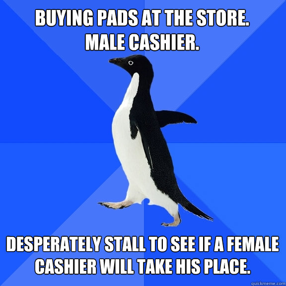 Buying pads at the store.
Male cashier. Desperately stall to see if a female cashier will take his place.  Socially Awkward Penguin