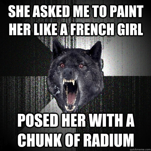 She asked me to paint her like a french girl Posed her with a chunk of radium  Insanity Wolf