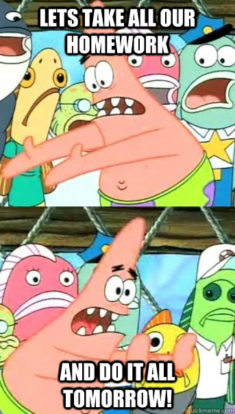 Lets take all our homework and do it all tomorrow!  Push it somewhere else Patrick