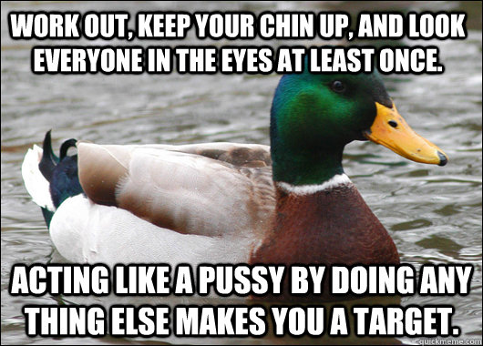 Work out, keep your chin up, and look everyone in the eyes at least once. Acting like a pussy by doing any thing else makes you a target. - Work out, keep your chin up, and look everyone in the eyes at least once. Acting like a pussy by doing any thing else makes you a target.  Actual Advice Mallard