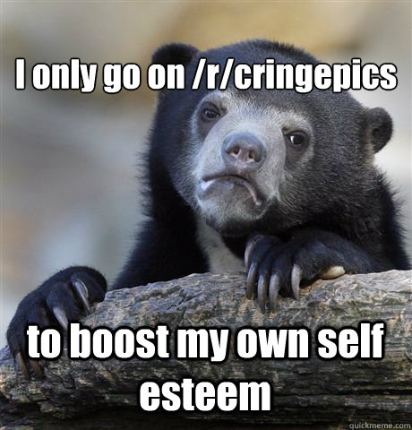 
I only go on /r/cringepics to boost my own self esteem  Confession Bear