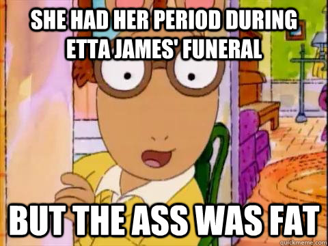 she had her period during etta james' funeral but the ass was fat - she had her period during etta james' funeral but the ass was fat  Arthur Sees A Fat Ass