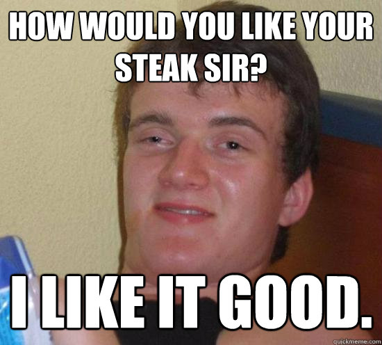 How would you like your steak sir? I like it good.  Really High Guy