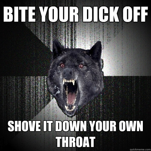 bite your dick off shove it down your own throat  Insanity Wolf